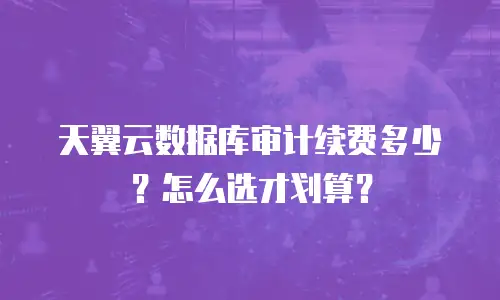 天翼云数据库审计续费多少？怎么选才划算？
