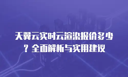 天翼云实时云渲染报价多少？全面解析与实用建议