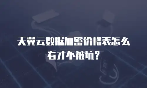 天翼云数据加密价格表怎么看才不被坑？