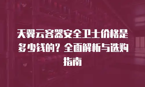 天翼云容器安全卫士价格是多少钱的？全面解析与选购指南