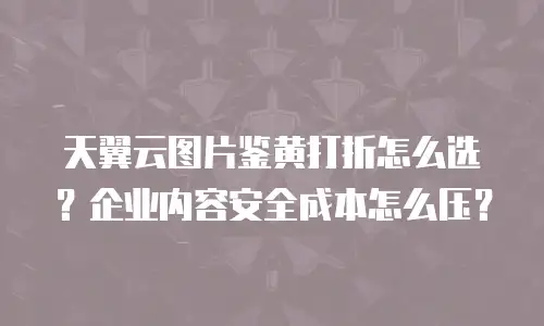 天翼云图片鉴黄打折怎么选？企业内容安全成本怎么压？