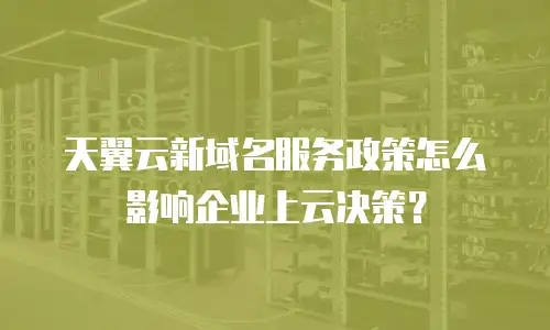 天翼云新域名服务政策怎么影响企业上云决策？