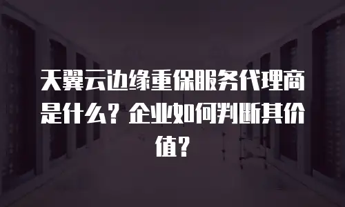 天翼云边缘重保服务代理商是什么？企业如何判断其价值？