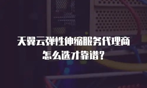 天翼云弹性伸缩服务代理商怎么选才靠谱？