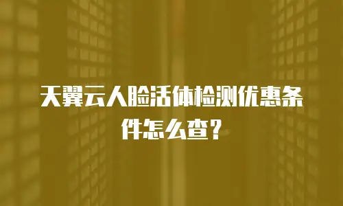 天翼云人脸活体检测优惠条件怎么查？