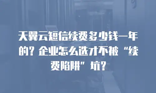 天翼云短信续费多少钱一年的？企业怎么选才不被&ldquo;续费陷阱&rdquo;坑？