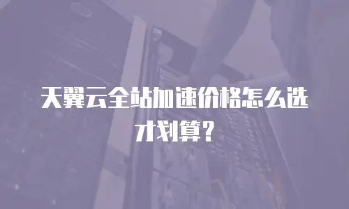 天翼云全站加速价格怎么选才划算？