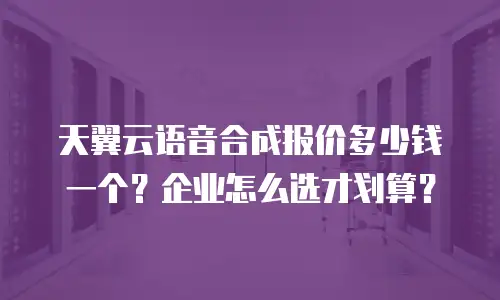 天翼云语音合成报价多少钱一个？企业怎么选才划算？
