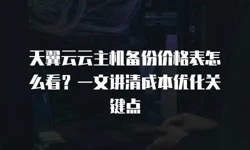 天翼云云主机备份价格表怎么看？一文讲清成本优化关键点