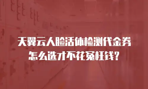 天翼云人脸活体检测代金券怎么选才不花冤枉钱？