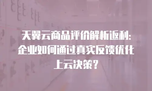 天翼云商品评价解析返利：企业如何通过真实反馈优化上云决策？