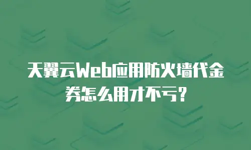 天翼云Web应用防火墙代金券怎么用才不亏？