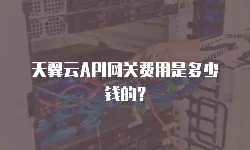 天翼云API网关费用是多少钱的？