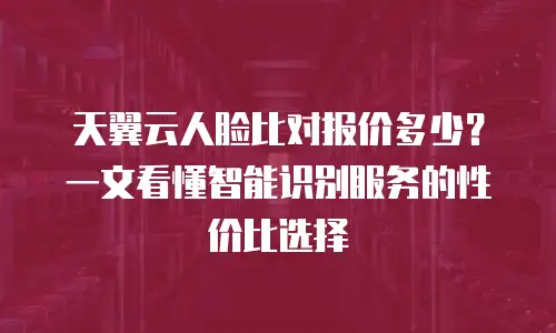 天翼云人脸比对报价多少？一文看懂智能识别服务的性价比选择