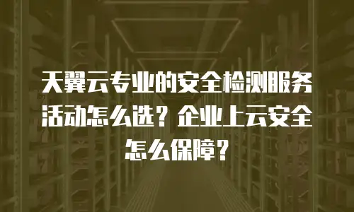 天翼云专业的安全检测服务活动怎么选？企业上云安全怎么保障？