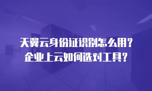 天翼云身份证识别怎么用？企业上云如何选对工具？