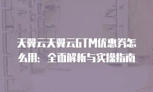 天翼云天翼云GTM优惠券怎么用：全面解析与实操指南