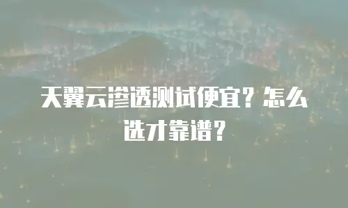 天翼云渗透测试便宜？怎么选才靠谱？