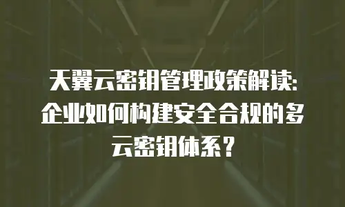 天翼云密钥管理政策解读：企业如何构建安全合规的多云密钥体系？