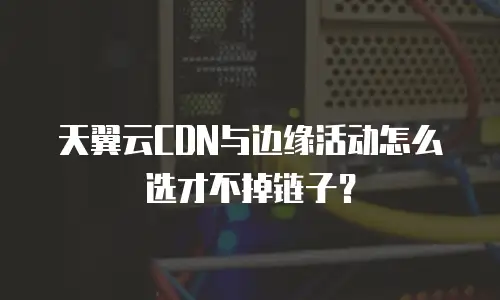 天翼云CDN与边缘活动怎么选才不掉链子？