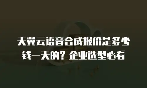 天翼云语音合成报价是多少钱一天的？企业选型必看