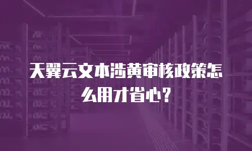 天翼云文本涉黄审核政策怎么用才省心？