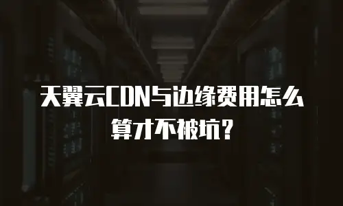 天翼云CDN与边缘费用怎么算才不被坑？