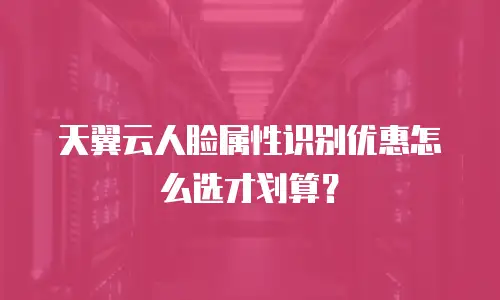 天翼云人脸属性识别优惠怎么选才划算？