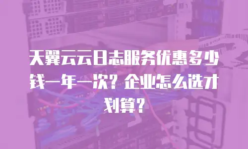 天翼云云日志服务优惠多少钱一年一次？企业怎么选才划算？