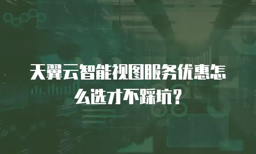 天翼云智能视图服务优惠怎么选才不踩坑？