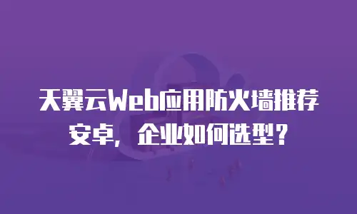 天翼云Web应用防火墙推荐安卓，企业如何选型？
