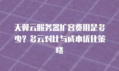 天翼云服务器扩容费用是多少？多云对比与成本优化策略
