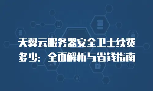 天翼云服务器安全卫士续费多少：全面解析与省钱指南
