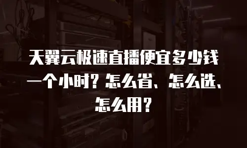 天翼云极速直播便宜多少钱一个小时？怎么省、怎么选、怎么用？