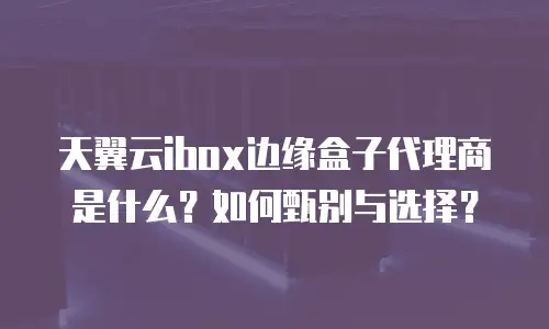 天翼云ibox边缘盒子代理商是什么？如何甄别与选择？