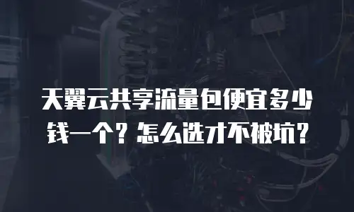 天翼云共享流量包便宜多少钱一个？怎么选才不被坑？