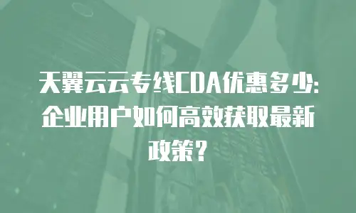 天翼云云专线CDA优惠多少：企业用户如何高效获取最新政策？