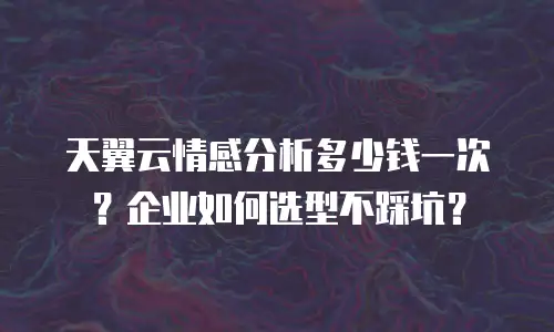天翼云情感分析多少钱一次？企业如何选型不踩坑？