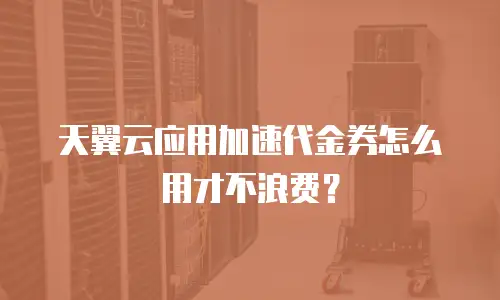 天翼云应用加速代金券怎么用才不浪费？