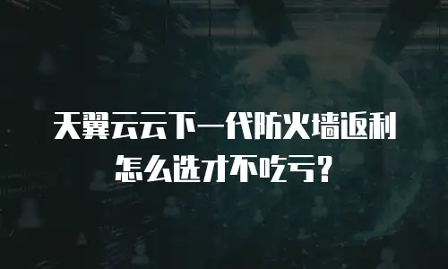 天翼云云下一代防火墙返利怎么选才不吃亏？