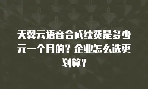 天翼云语音合成续费是多少元一个月的？企业怎么选更划算？