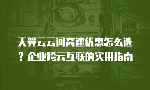 天翼云云间高速优惠怎么选？企业跨云互联的实用指南
