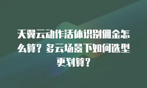 天翼云动作活体识别佣金怎么算？多云场景下如何选型更划算？