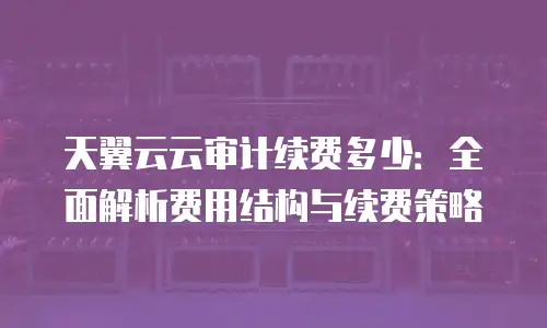 天翼云云审计续费多少：全面解析费用结构与续费策略