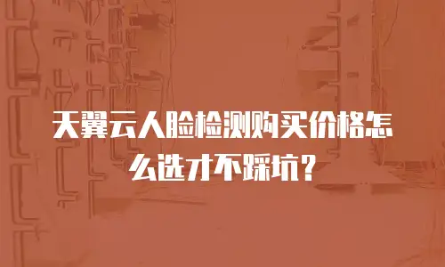 天翼云人脸检测购买价格怎么选才不踩坑？