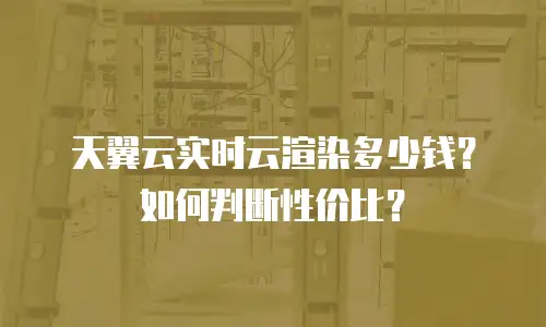 天翼云实时云渲染多少钱？如何判断性价比？