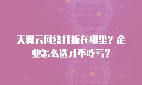 天翼云网络打折在哪里？企业怎么选才不吃亏？