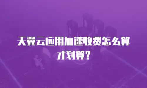 天翼云应用加速收费怎么算才划算？