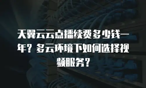 天翼云云点播续费多少钱一年？多云环境下如何选择视频服务？