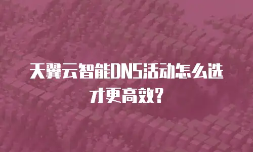 天翼云智能DNS活动怎么选才更高效？